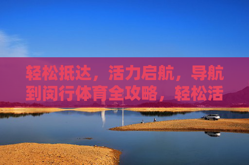 轻松抵达，活力启航，导航到闵行体育全攻略，轻松活力导航，闵行体育全攻略