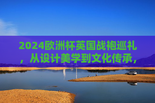2024欧洲杯英国战袍巡礼,从设计美学到文化传承,2024欧洲杯英国战袍巡礼,设计美学与文化传承 2024欧洲杯英国战袍巡礼,从设计美学到文化传承,2024欧洲杯英国战袍巡礼,设计美学与文化传承