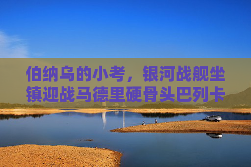 伯纳乌的小考，银河战舰坐镇迎战马德里硬骨头巴列卡诺，伯纳乌小考，银河战舰迎战硬骨头巴列卡诺
