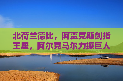 北荷兰德比,阿贾克斯剑指王座,阿尔克马尔力撼巨人,北荷兰德比,阿贾克斯剑指王座,阿尔克马尔力撼巨人 北荷兰德比,阿贾克斯剑指王座,阿尔克马尔力撼巨人,北荷兰德比,阿贾克斯剑指王座,阿尔克马尔力撼巨人
