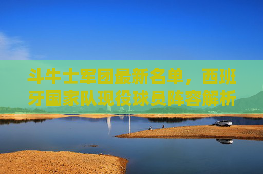 斗牛士军团最新名单,西班牙国家队现役球员阵容解析(截至2024年)斗牛士军团最新名单与现役球员阵容解析(截至2024年) 斗牛士军团最新名单,西班牙国家队现役球员阵容解析(截至2024年)斗牛士军团最新名单与现役球员阵容解析(截至2024年)