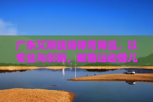 广东艾斯凯琦体育用品，以专业与创新，赋能运动健儿的每一次突破，艾斯凯琦体育，以专业创新赋能运动健儿突破