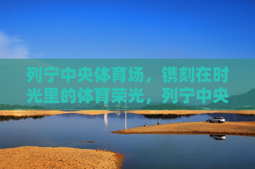 列宁中央体育场,镌刻在时光里的体育荣光,列宁中央体育场,时光镌刻的体育荣光 列宁中央体育场,镌刻在时光里的体育荣光,列宁中央体育场,时光镌刻的体育荣光