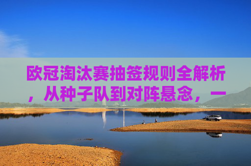 欧冠淘汰赛抽签规则全解析,从种子队到对阵悬念,一文看懂分组赛后的对决诞生,分组赛后对决诞生,欧冠淘汰赛抽签规则全解析 欧冠淘汰赛抽签规则全解析,从种子队到对阵悬念,一文看懂分组赛后的对决诞生,分组赛后对决诞生,欧冠淘汰赛抽签规则全解析