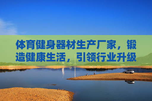 体育健身器材生产厂家,锻造健康生活,引领行业升级,体育健身器材厂,锻造健康生活,引领行业升级 体育健身器材生产厂家,锻造健康生活,引领行业升级,体育健身器材厂,锻造健康生活,引领行业升级