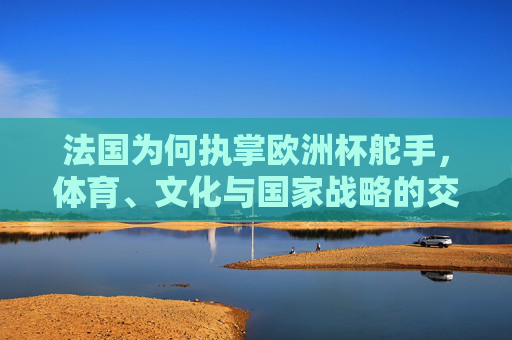 法国为何执掌欧洲杯舵手,体育、文化与国家战略的交响,法国执掌欧洲杯舵手,体育文化与国家战略的交响 法国为何执掌欧洲杯舵手,体育、文化与国家战略的交响,法国执掌欧洲杯舵手,体育文化与国家战略的交响