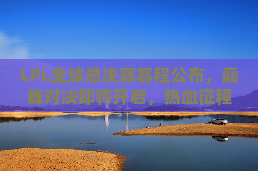 LPL全球总决赛赛程公布,巅峰对决即将开启,热血征程全解析 LPL全球总决赛赛程公布,巅峰对决即将开启,热血征程全解析
