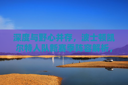 深度与野心并存,波士顿凯尔特人队新赛季阵容解析,波士顿凯尔特人队新赛季阵容,深度与野心并存 深度与野心并存,波士顿凯尔特人队新赛季阵容解析,波士顿凯尔特人队新赛季阵容,深度与野心并存