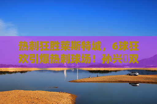 热刺狂胜莱斯特城,6球狂欢引爆热刺球场!孙兴慜双响+麦迪逊传射,波帅攻势足球打穿蓝狐防线 热刺狂胜莱斯特城,6球狂欢引爆热刺球场!孙兴慜双响+麦迪逊传射,波帅攻势足球打穿蓝狐防线