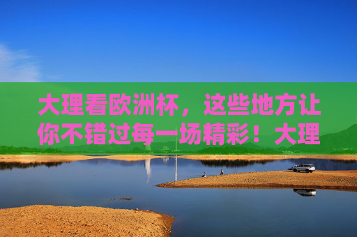 大理看欧洲杯，这些地方让你不错过每一场精彩！大理看欧洲杯，这些地方不错过每一场精彩！