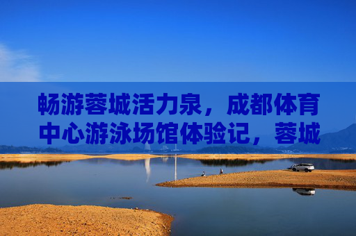 畅游蓉城活力泉,成都体育中心游泳场馆体验记,蓉城活力泉,成都体育中心游泳场馆体验记 畅游蓉城活力泉,成都体育中心游泳场馆体验记,蓉城活力泉,成都体育中心游泳场馆体验记