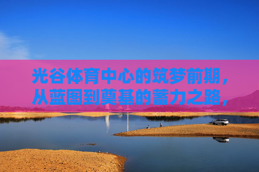 光谷体育中心的筑梦前期,从蓝图到奠基的蓄力之路,光谷体育中心筑梦前期,从蓝图到奠基的蓄力之路 光谷体育中心的筑梦前期,从蓝图到奠基的蓄力之路,光谷体育中心筑梦前期,从蓝图到奠基的蓄力之路