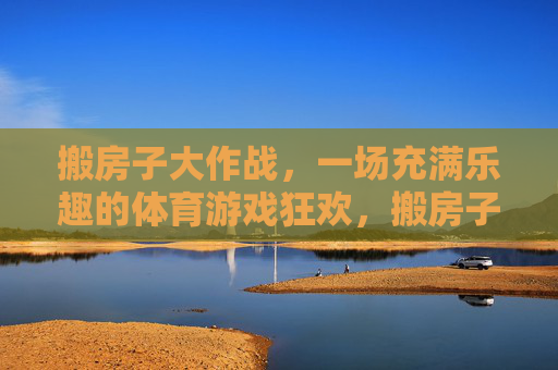 搬房子大作战,一场充满乐趣的体育游戏狂欢,搬房子大作战,体育游戏狂欢 搬房子大作战,一场充满乐趣的体育游戏狂欢,搬房子大作战,体育游戏狂欢