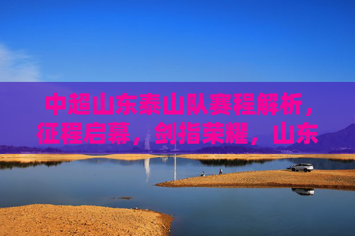 中超山东泰山队赛程解析,征程启幕,剑指荣耀,山东泰山赛程解析,征程启幕剑指荣耀 中超山东泰山队赛程解析,征程启幕,剑指荣耀,山东泰山赛程解析,征程启幕剑指荣耀