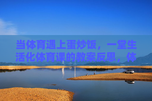 当体育遇上蛋炒饭,一堂生活化体育课的教案反思,体育遇上蛋炒饭,一堂生活化体育课的反思 当体育遇上蛋炒饭,一堂生活化体育课的教案反思,体育遇上蛋炒饭,一堂生活化体育课的反思