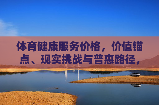 体育健康服务价格，价值锚点、现实挑战与普惠路径，体育健康服务价格，价值锚点、现实挑战与普惠路径