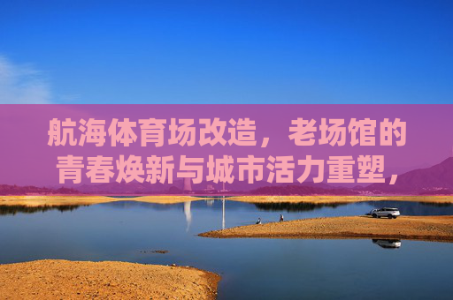 航海体育场改造,老场馆的青春焕新与城市活力重塑,航海体育场改造,老场馆青春焕新与城市活力重塑 航海体育场改造,老场馆的青春焕新与城市活力重塑,航海体育场改造,老场馆青春焕新与城市活力重塑