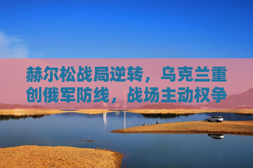 赫尔松战局逆转,乌克兰重创俄军防线,战场主动权争夺再升级,赫尔松战局逆转,乌克兰重创俄军防线,主动权争夺再升级 赫尔松战局逆转,乌克兰重创俄军防线,战场主动权争夺再升级,赫尔松战局逆转,乌克兰重创俄军防线,主动权争夺再升级