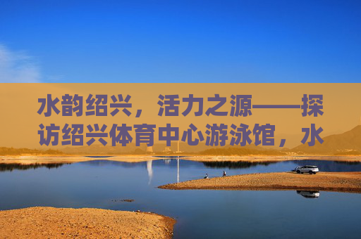 水韵绍兴,活力之源——探访绍兴体育中心游泳馆,水韵绍兴·活力泳馆 水韵绍兴,活力之源——探访绍兴体育中心游泳馆,水韵绍兴·活力泳馆