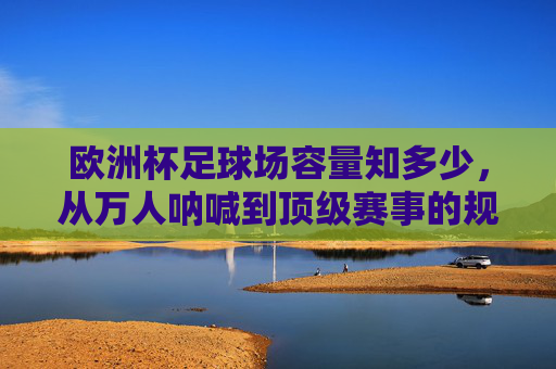 欧洲杯足球场容量知多少,从万人呐喊到顶级赛事的规模密码,欧洲杯足球场容量,万人呐喊与顶级赛事的规模密码 欧洲杯足球场容量知多少,从万人呐喊到顶级赛事的规模密码,欧洲杯足球场容量,万人呐喊与顶级赛事的规模密码