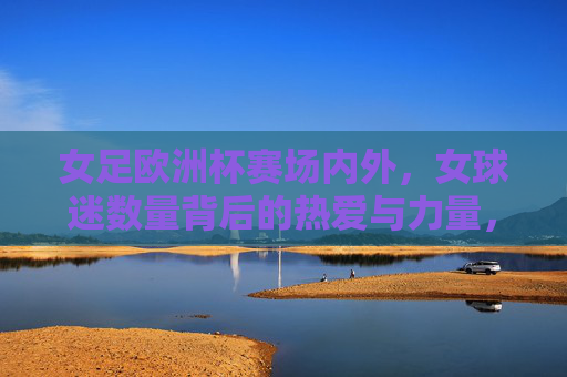 女足欧洲杯赛场内外，女球迷数量背后的热爱与力量，女足欧洲杯，女球迷赛场内外的热爱与力量