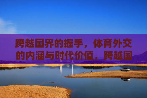 跨越国界的握手,体育外交的内涵与时代价值,跨越国界的握手,体育外交的内涵与时代价值 跨越国界的握手,体育外交的内涵与时代价值,跨越国界的握手,体育外交的内涵与时代价值