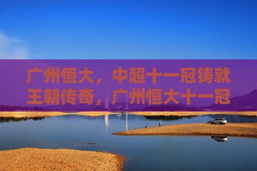 广州恒大,中超十一冠铸就王朝传奇,广州恒大十一冠铸就王朝传奇 广州恒大,中超十一冠铸就王朝传奇,广州恒大十一冠铸就王朝传奇