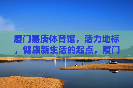 厦门嘉庚体育馆,活力地标,健康新生活的起点,厦门嘉庚体育馆,活力地标,健康新生活起点 厦门嘉庚体育馆,活力地标,健康新生活的起点,厦门嘉庚体育馆,活力地标,健康新生活起点
