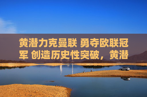 黄潜力克曼联 勇夺欧联冠军 创造历史性突破,黄潜力克曼联欧联夺冠创历史 黄潜力克曼联 勇夺欧联冠军 创造历史性突破,黄潜力克曼联欧联夺冠创历史