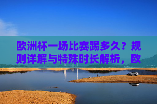 欧洲杯一场比赛踢多久?规则详解与特殊时长解析,欧洲杯比赛时长详解,规则与特殊时长解析 欧洲杯一场比赛踢多久?规则详解与特殊时长解析,欧洲杯比赛时长详解,规则与特殊时长解析