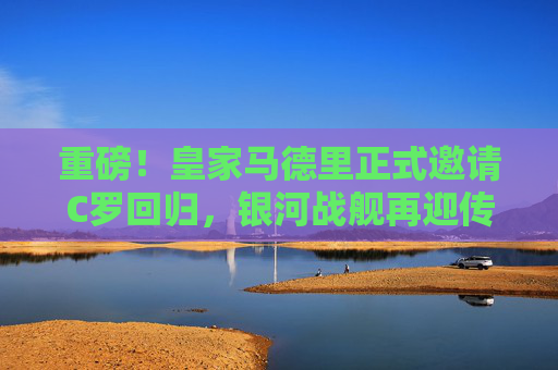 重磅！皇家马德里正式邀请C罗回归，银河战舰再迎传奇？皇家马德里正式邀请C罗回归，银河战舰再迎传奇