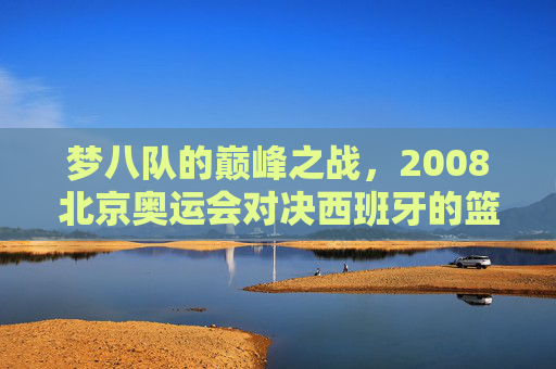 梦八队的巅峰之战,2008北京奥运会对决西班牙的篮球史诗,2008北京奥运会,梦八队巅峰对决西班牙的篮球史诗 梦八队的巅峰之战,2008北京奥运会对决西班牙的篮球史诗,2008北京奥运会,梦八队巅峰对决西班牙的篮球史诗