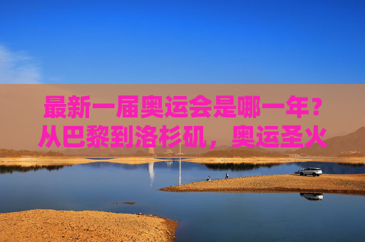 最新一届奥运会是哪一年？从巴黎到洛杉矶，奥运圣火永不熄灭，巴黎到洛杉矶，奥运圣火永不熄灭的传承