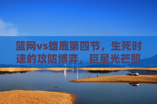 篮网vs雄鹿第四节，生死时速的攻防博弈，巨星光芒照亮终局，篮网vs雄鹿第四节生死时速，巨星攻防博弈照亮终局