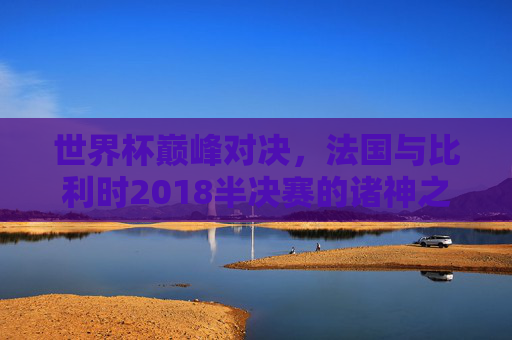 世界杯巅峰对决，法国与比利时2018半决赛的诸神之战，2018世界杯半决赛，法国vs比利时的诸神之战
