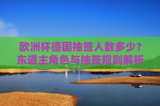 欧洲杯德国抽签人数多少？东道主角色与抽签规则解析