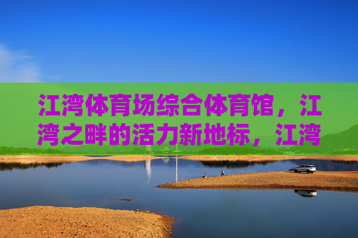 江湾体育场综合体育馆，江湾之畔的活力新地标，江湾之畔活力新地标——江湾体育场综合体育馆