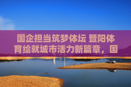 国企担当筑梦体坛 暨阳体育绘就城市活力新篇章，国企担当筑梦体坛 暨阳体育绘就城市活力新篇章
