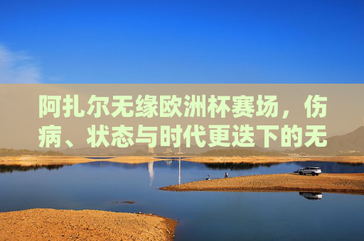 阿扎尔无缘欧洲杯赛场,伤病、状态与时代更迭下的无奈选择,阿扎尔无缘欧洲杯,伤病、状态与时代更迭的无奈 阿扎尔无缘欧洲杯赛场,伤病、状态与时代更迭下的无奈选择,阿扎尔无缘欧洲杯,伤病、状态与时代更迭的无奈