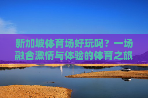 新加坡体育场好玩吗?一场融合激情与体验的体育之旅等你解锁!新加坡体育场,解锁激情与体验的体育之旅 新加坡体育场好玩吗?一场融合激情与体验的体育之旅等你解锁!新加坡体育场,解锁激情与体验的体育之旅