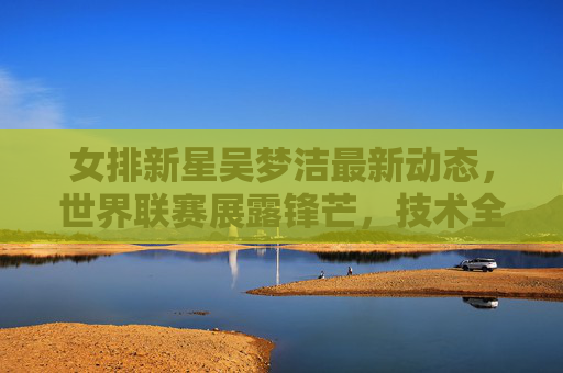 女排新星吴梦洁最新动态，世界联赛展露锋芒，技术全面性引关注，女排新星吴梦洁世界联赛展露锋芒 技术全面性引关注