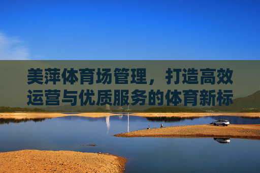 美萍体育场管理，打造高效运营与优质服务的体育新标杆，美萍体育场管理，高效运营与优质服务铸就体育新标杆