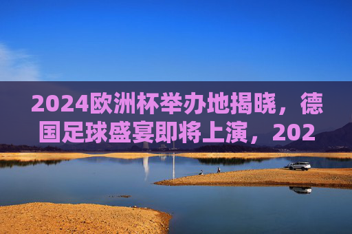 2024欧洲杯举办地揭晓,德国足球盛宴即将上演,2024欧洲杯举办地揭晓,德国足球盛宴启幕 2024欧洲杯举办地揭晓,德国足球盛宴即将上演,2024欧洲杯举办地揭晓,德国足球盛宴启幕