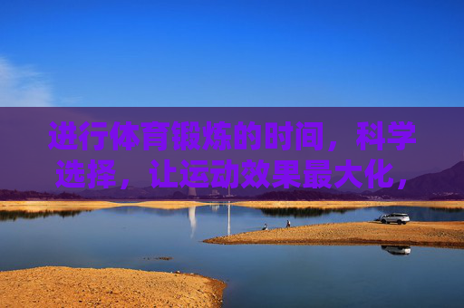 进行体育锻炼的时间,科学选择,让运动效果最大化,科学选时,运动效果最大化 进行体育锻炼的时间,科学选择,让运动效果最大化,科学选时,运动效果最大化