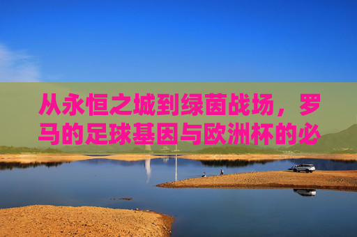 从永恒之城到绿茵战场,罗马的足球基因与欧洲杯的必然,永恒之城绿茵魂,罗马足球基因与欧洲杯的必然 从永恒之城到绿茵战场,罗马的足球基因与欧洲杯的必然,永恒之城绿茵魂,罗马足球基因与欧洲杯的必然