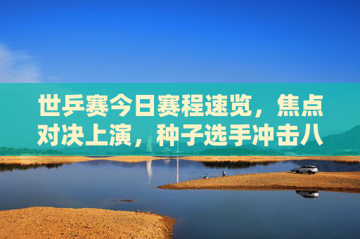 世乒赛今日赛程速览，焦点对决上演，种子选手冲击八强，世乒赛今日赛程速览，焦点对决上演，种子选手冲击八强