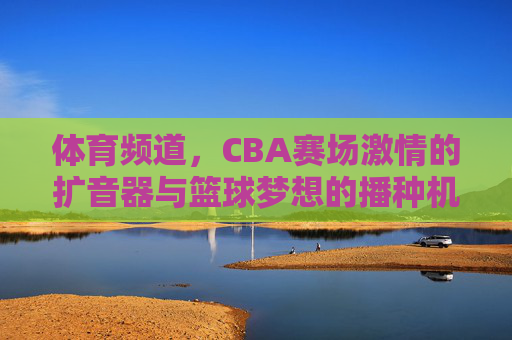 体育频道，CBA赛场激情的扩音器与篮球梦想的播种机，体育频道，CBA赛场的激情扩音器与梦想播种机