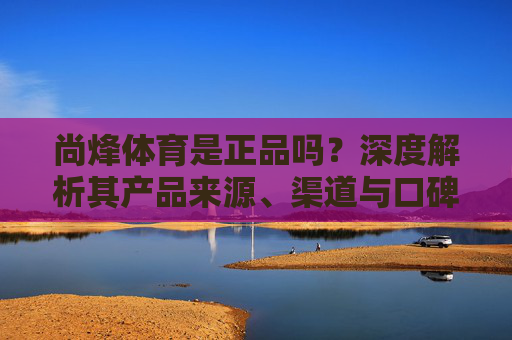 尚烽体育是正品吗?深度解析其产品来源、渠道与口碑,尚烽体育正品真相,深度解析产品来源、渠道与口碑 尚烽体育是正品吗?深度解析其产品来源、渠道与口碑,尚烽体育正品真相,深度解析产品来源、渠道与口碑