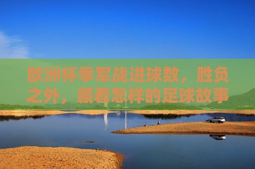 欧洲杯季军战进球数，胜负之外，藏着怎样的足球故事？欧洲杯季军战进球数，胜负之外的足球故事