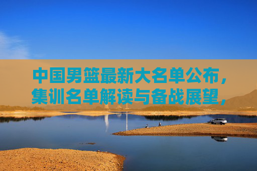 中国男篮最新大名单公布，集训名单解读与备战展望，中国男篮最新大名单公布，集训名单解读与备战展望